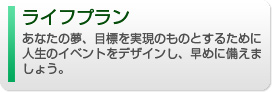 ライフプラン、あなたの夢、目標を実現のものとするために人生のイベントへの備えをお手伝いし、あなたの夢の実現をサポートします。